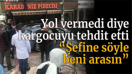 Yol vermedi diye kargocuyu tehdit etti “Şefine söyle beni arasın”
